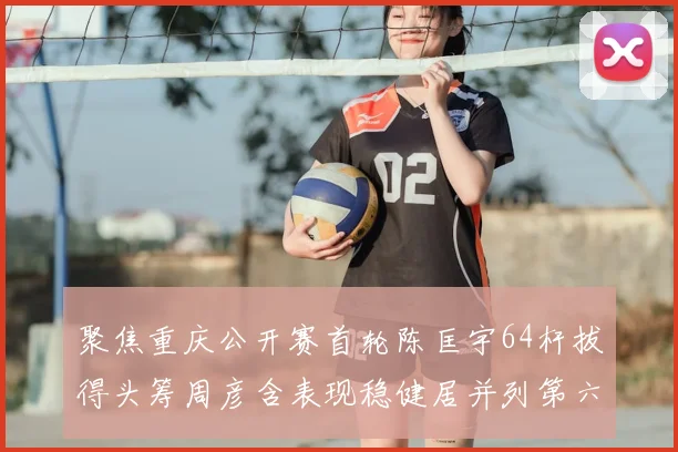 聚焦重庆公开赛首轮陈匡宇64杆拔得头筹周彦含表现稳健居并列第六