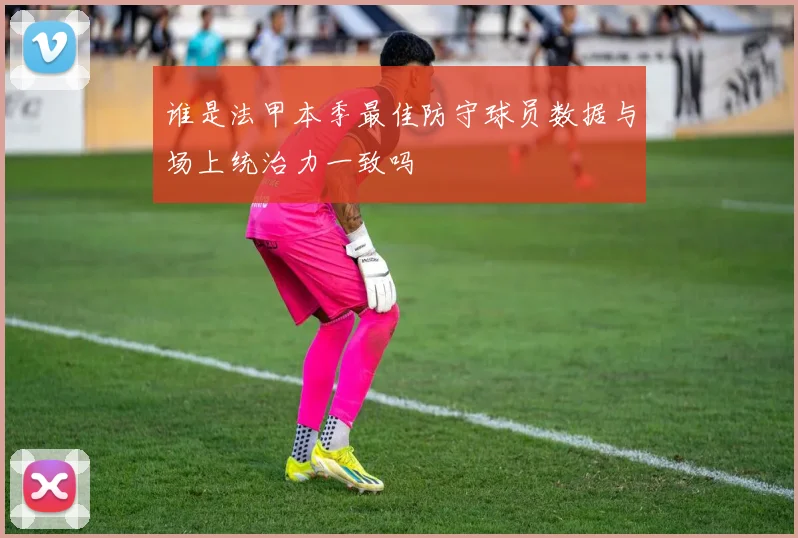 谁是法甲本季最佳防守球员数据与场上统治力一致吗