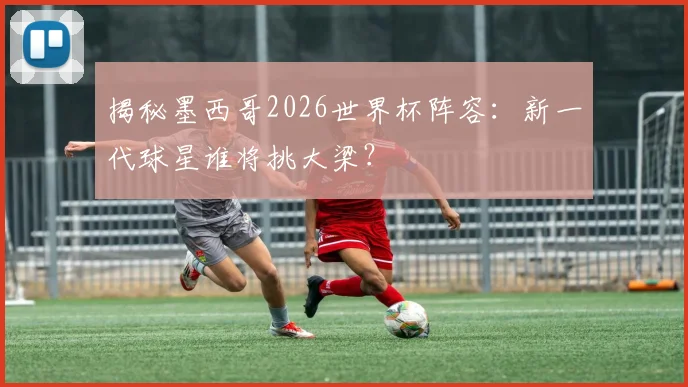 揭秘墨西哥2026世界杯阵容:新一代球星谁将挑大梁?